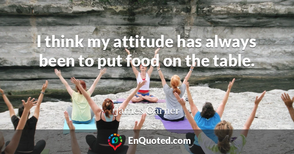 I think my attitude has always been to put food on the table.