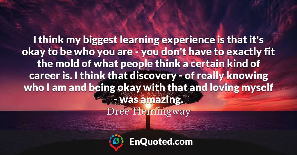 I think my biggest learning experience is that it's okay to be who you are - you don't have to exactly fit the mold of what people think a certain kind of career is. I think that discovery - of really knowing who I am and being okay with that and loving myself - was amazing.