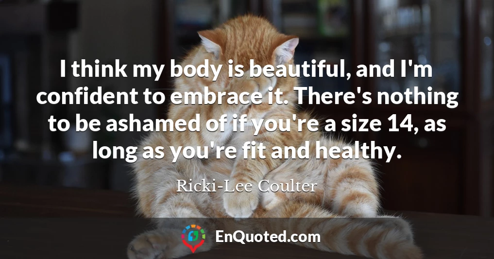I think my body is beautiful, and I'm confident to embrace it. There's nothing to be ashamed of if you're a size 14, as long as you're fit and healthy.