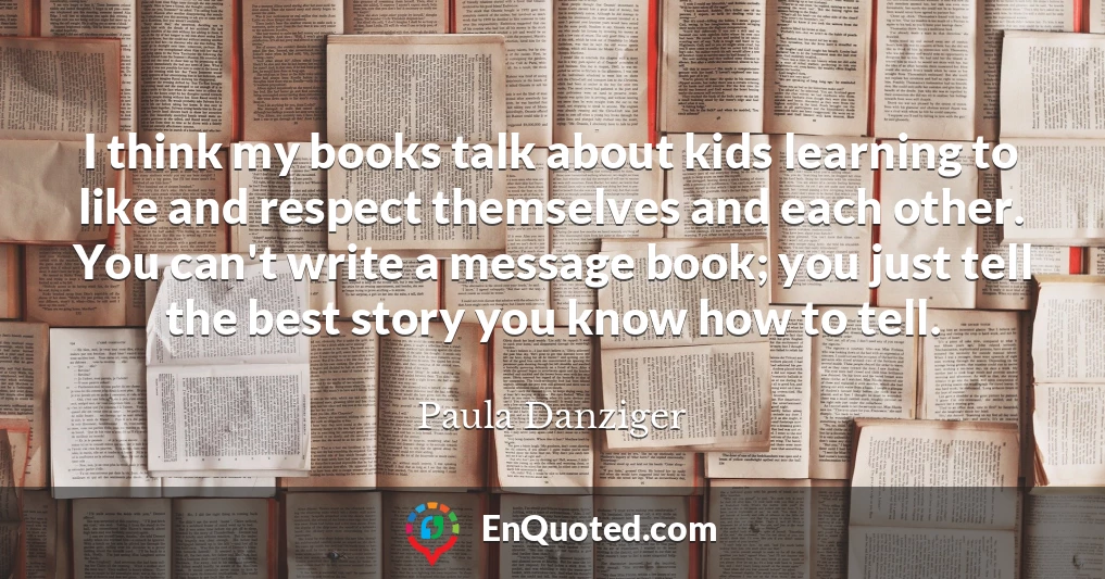 I think my books talk about kids learning to like and respect themselves and each other. You can't write a message book; you just tell the best story you know how to tell.
