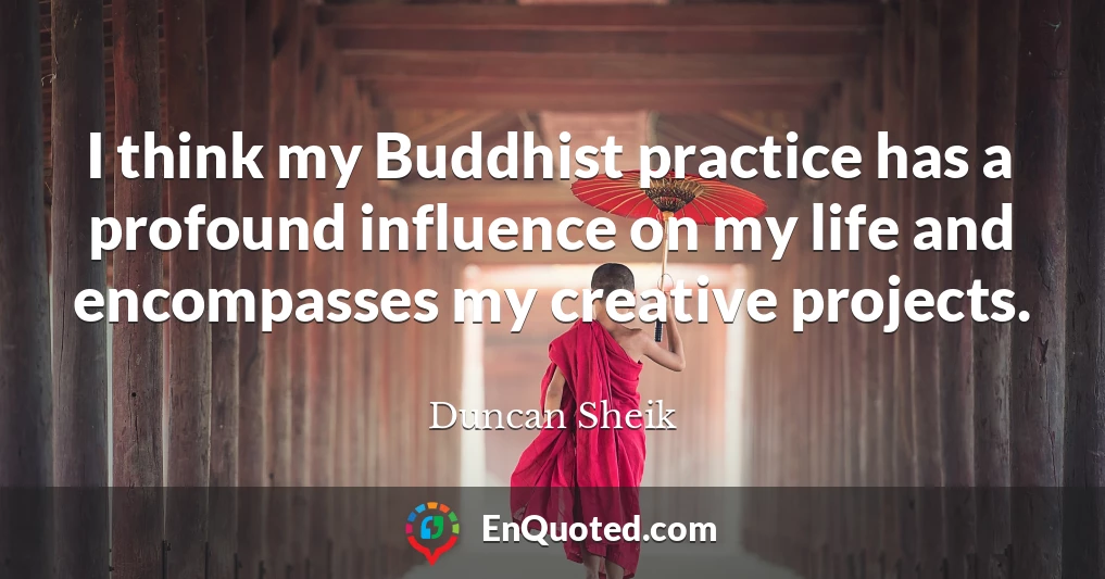 I think my Buddhist practice has a profound influence on my life and encompasses my creative projects.