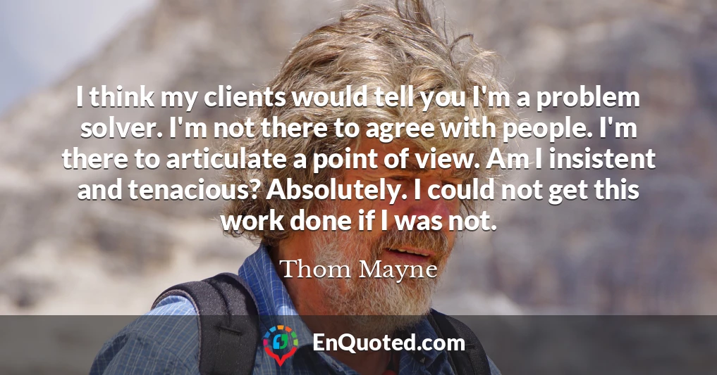 I think my clients would tell you I'm a problem solver. I'm not there to agree with people. I'm there to articulate a point of view. Am I insistent and tenacious? Absolutely. I could not get this work done if I was not.