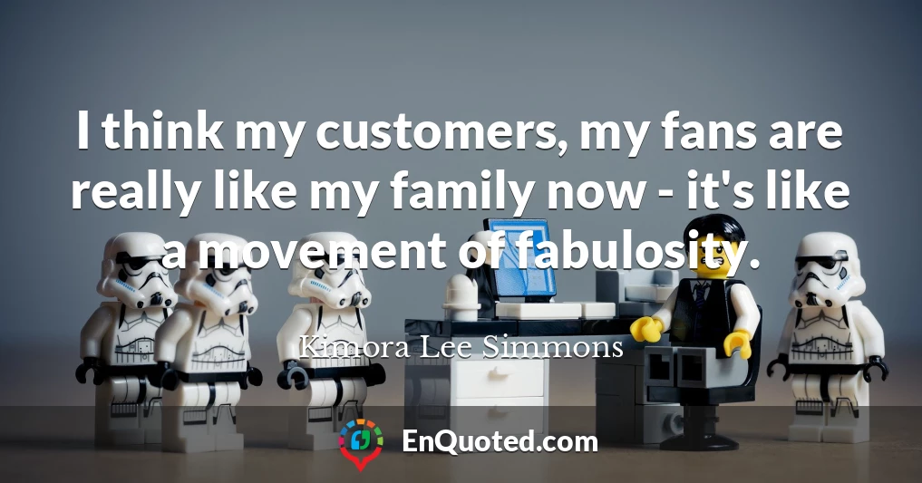 I think my customers, my fans are really like my family now - it's like a movement of fabulosity.