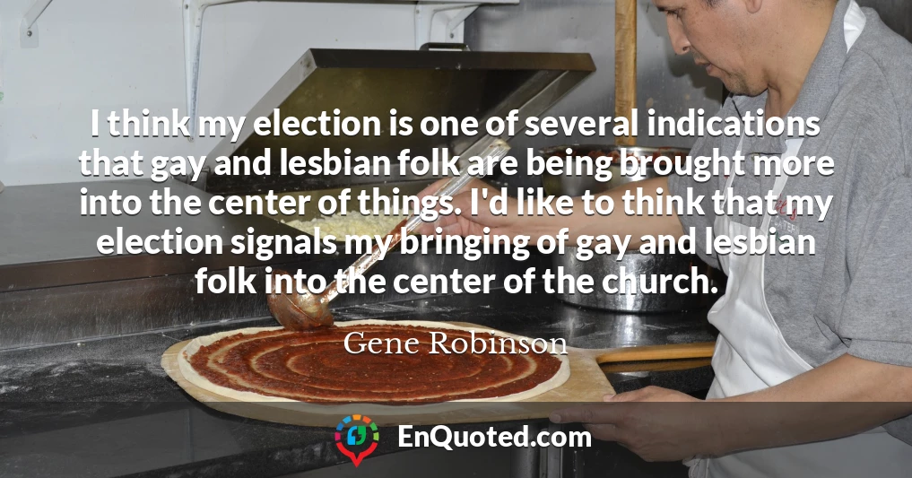 I think my election is one of several indications that gay and lesbian folk are being brought more into the center of things. I'd like to think that my election signals my bringing of gay and lesbian folk into the center of the church.