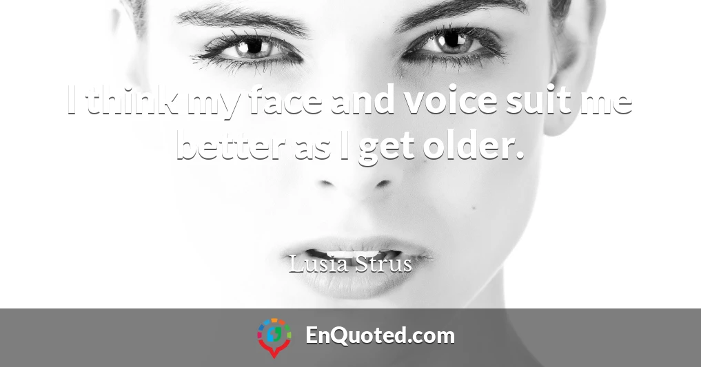 I think my face and voice suit me better as I get older.