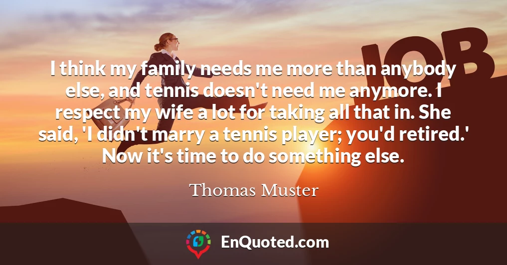 I think my family needs me more than anybody else, and tennis doesn't need me anymore. I respect my wife a lot for taking all that in. She said, 'I didn't marry a tennis player; you'd retired.' Now it's time to do something else.
