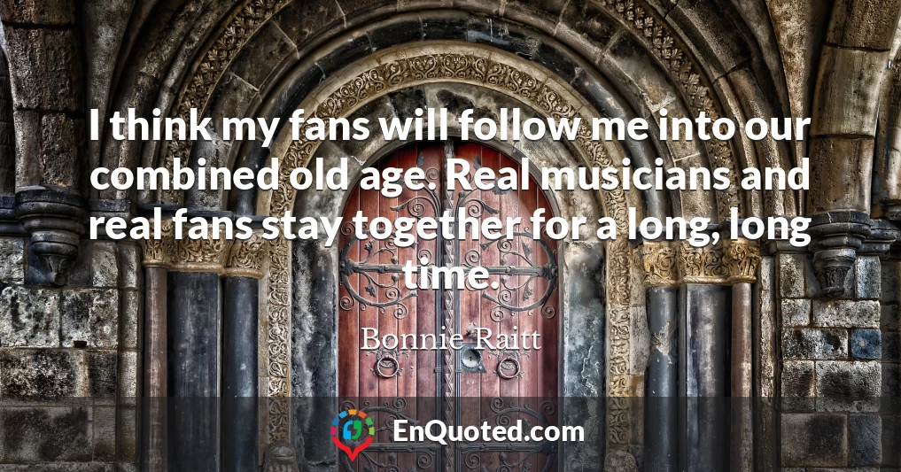 I think my fans will follow me into our combined old age. Real musicians and real fans stay together for a long, long time.
