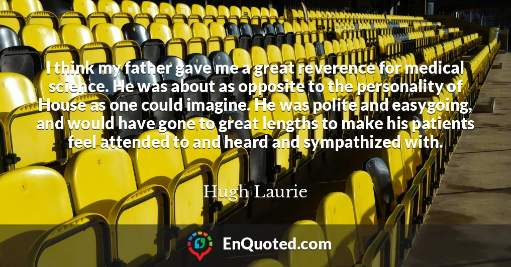 I think my father gave me a great reverence for medical science. He was about as opposite to the personality of House as one could imagine. He was polite and easygoing, and would have gone to great lengths to make his patients feel attended to and heard and sympathized with.