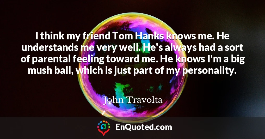 I think my friend Tom Hanks knows me. He understands me very well. He's always had a sort of parental feeling toward me. He knows I'm a big mush ball, which is just part of my personality.