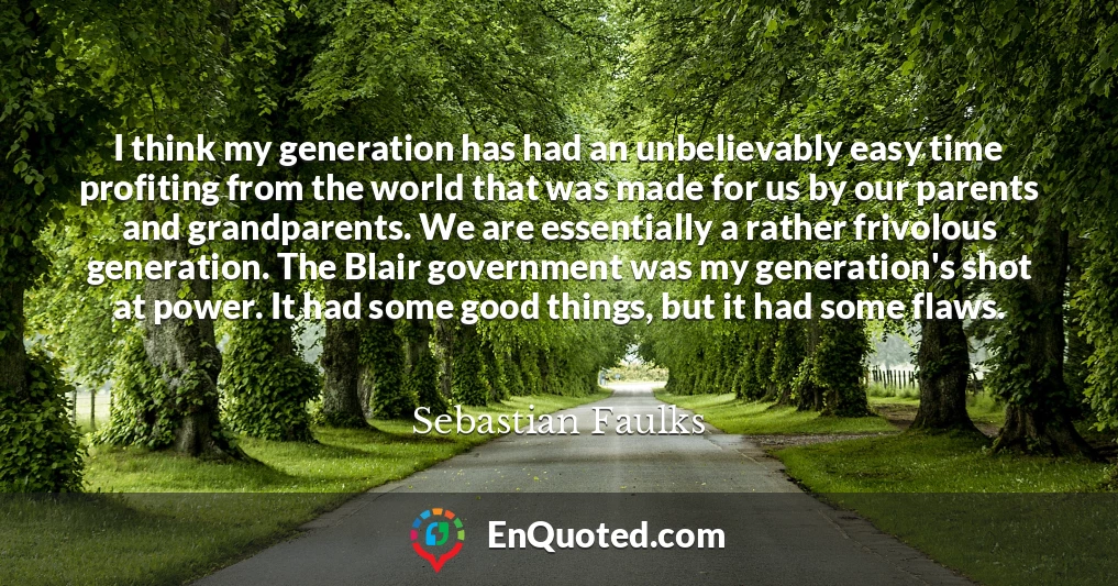 I think my generation has had an unbelievably easy time profiting from the world that was made for us by our parents and grandparents. We are essentially a rather frivolous generation. The Blair government was my generation's shot at power. It had some good things, but it had some flaws.