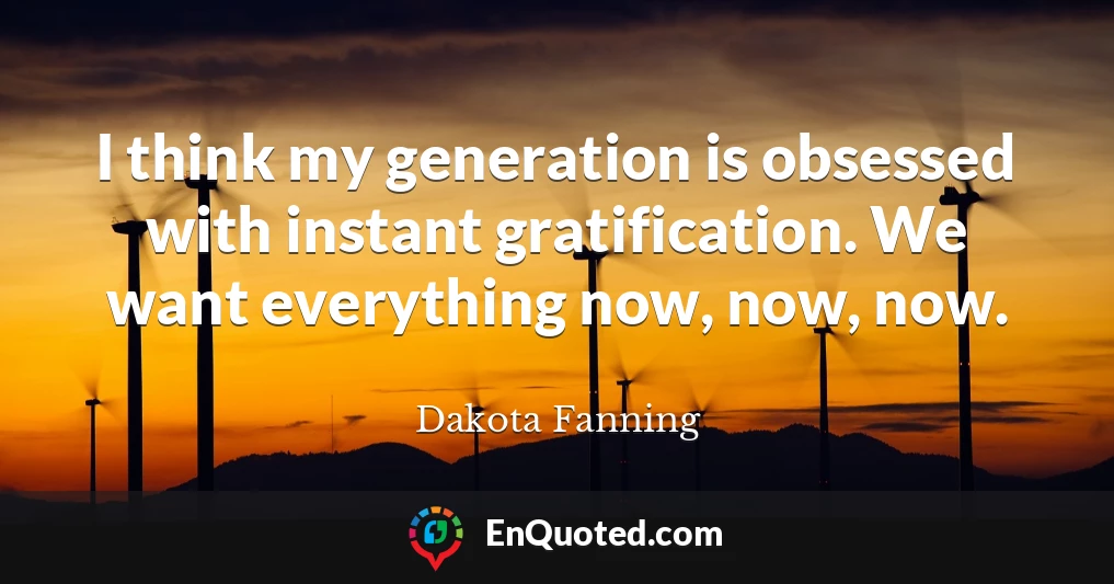 I think my generation is obsessed with instant gratification. We want everything now, now, now.