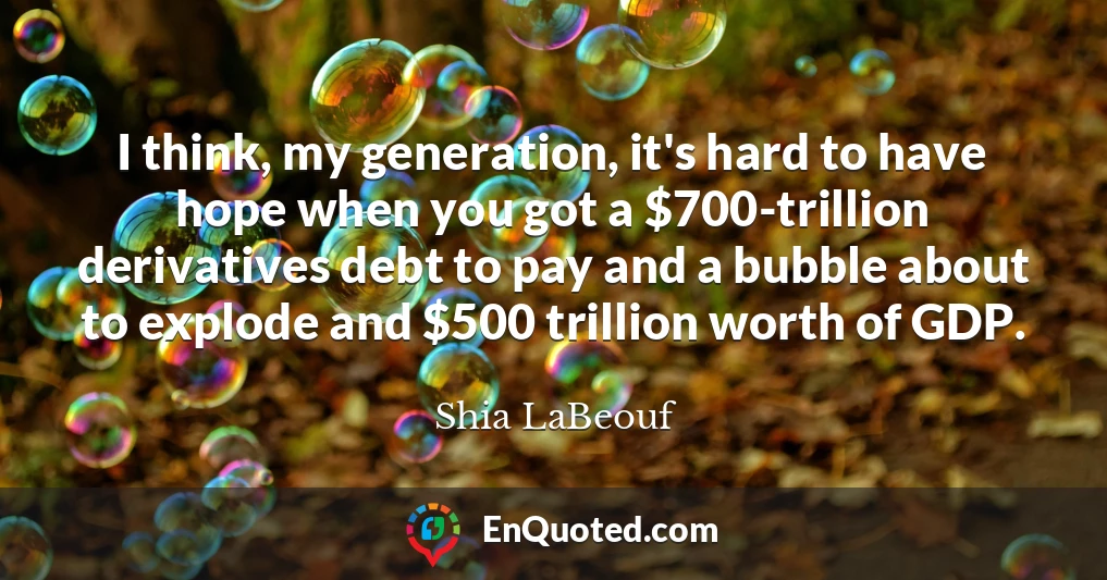 I think, my generation, it's hard to have hope when you got a $700-trillion derivatives debt to pay and a bubble about to explode and $500 trillion worth of GDP.
