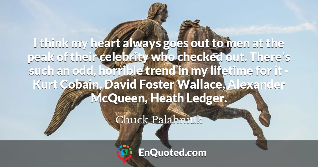 I think my heart always goes out to men at the peak of their celebrity who checked out. There's such an odd, horrible trend in my lifetime for it - Kurt Cobain, David Foster Wallace, Alexander McQueen, Heath Ledger.