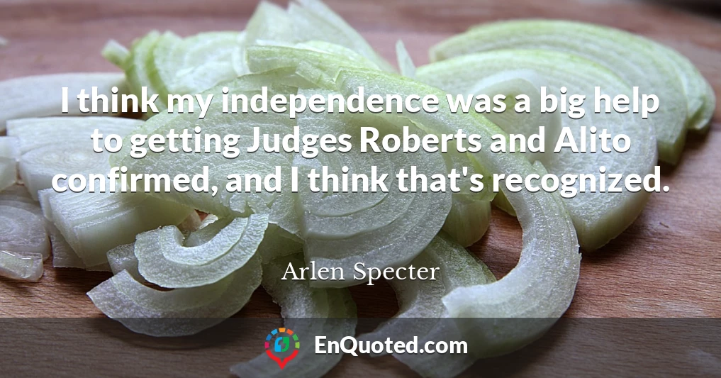 I think my independence was a big help to getting Judges Roberts and Alito confirmed, and I think that's recognized.