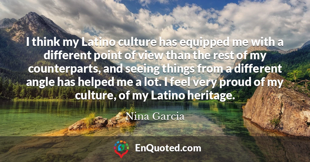 I think my Latino culture has equipped me with a different point of view than the rest of my counterparts, and seeing things from a different angle has helped me a lot. I feel very proud of my culture, of my Latino heritage.