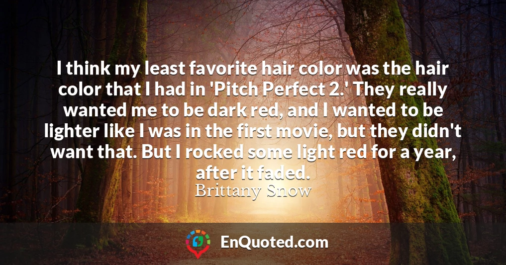 I think my least favorite hair color was the hair color that I had in 'Pitch Perfect 2.' They really wanted me to be dark red, and I wanted to be lighter like I was in the first movie, but they didn't want that. But I rocked some light red for a year, after it faded.