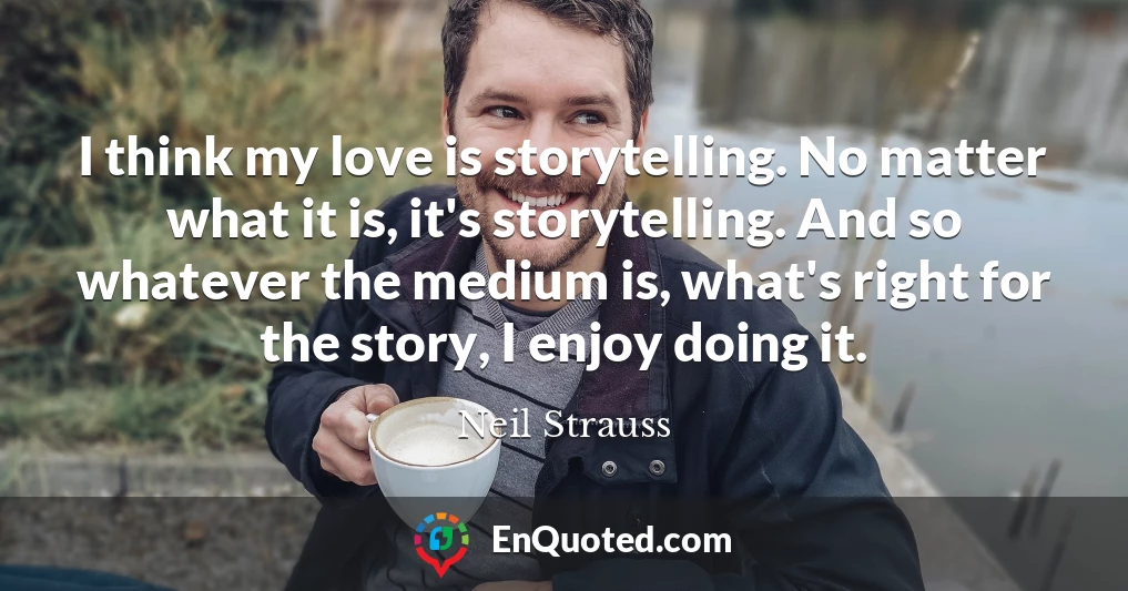 I think my love is storytelling. No matter what it is, it's storytelling. And so whatever the medium is, what's right for the story, I enjoy doing it.