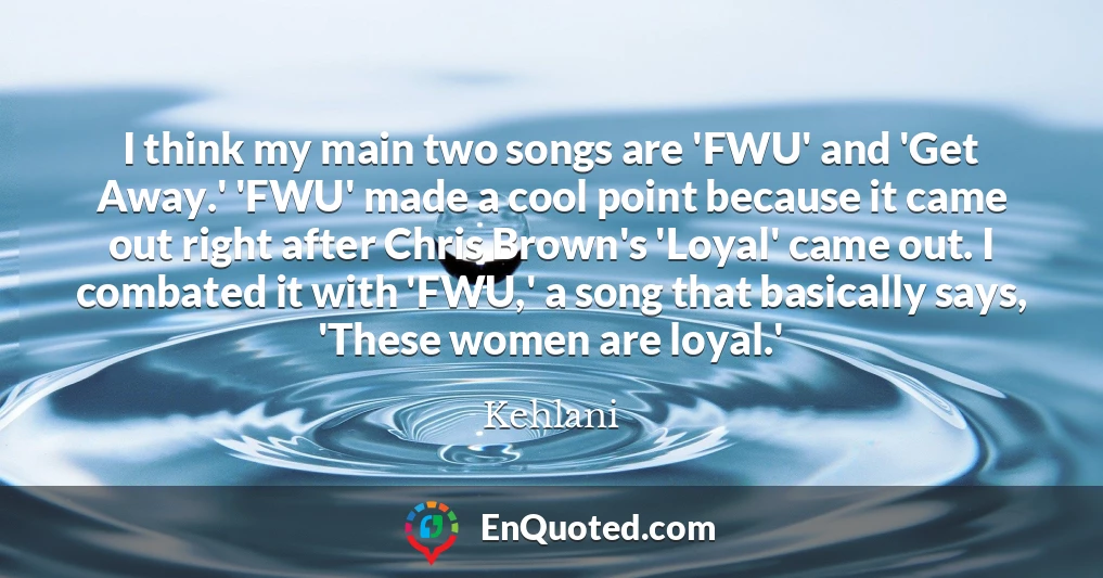 I think my main two songs are 'FWU' and 'Get Away.' 'FWU' made a cool point because it came out right after Chris Brown's 'Loyal' came out. I combated it with 'FWU,' a song that basically says, 'These women are loyal.'