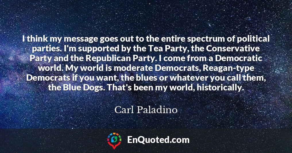 I think my message goes out to the entire spectrum of political parties. I'm supported by the Tea Party, the Conservative Party and the Republican Party. I come from a Democratic world. My world is moderate Democrats, Reagan-type Democrats if you want, the blues or whatever you call them, the Blue Dogs. That's been my world, historically.