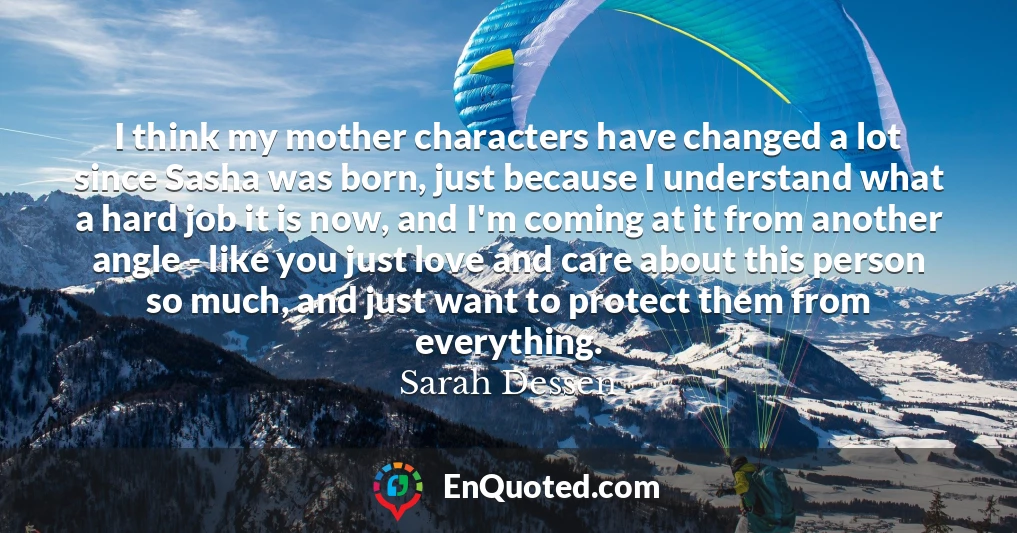 I think my mother characters have changed a lot since Sasha was born, just because I understand what a hard job it is now, and I'm coming at it from another angle - like you just love and care about this person so much, and just want to protect them from everything.