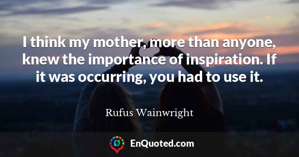 I think my mother, more than anyone, knew the importance of inspiration. If it was occurring, you had to use it.