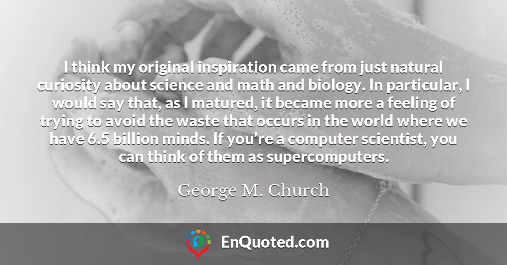 I think my original inspiration came from just natural curiosity about science and math and biology. In particular, I would say that, as I matured, it became more a feeling of trying to avoid the waste that occurs in the world where we have 6.5 billion minds. If you're a computer scientist, you can think of them as supercomputers.