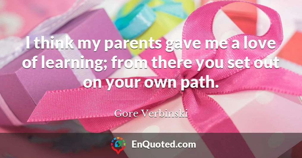 I think my parents gave me a love of learning; from there you set out on your own path.