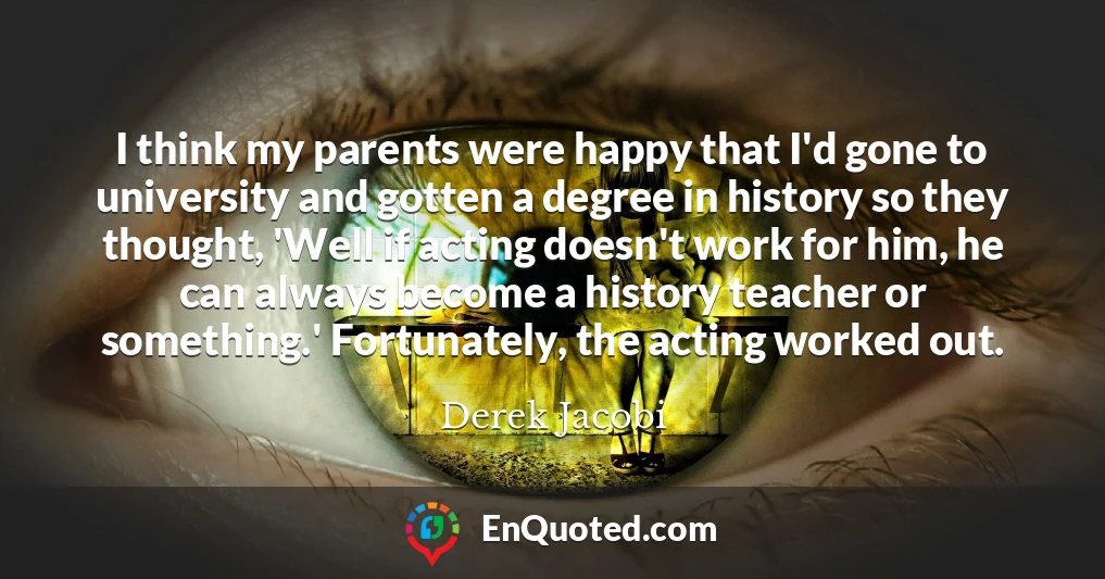 I think my parents were happy that I'd gone to university and gotten a degree in history so they thought, 'Well if acting doesn't work for him, he can always become a history teacher or something.' Fortunately, the acting worked out.