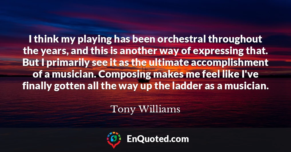 I think my playing has been orchestral throughout the years, and this is another way of expressing that. But I primarily see it as the ultimate accomplishment of a musician. Composing makes me feel like I've finally gotten all the way up the ladder as a musician.