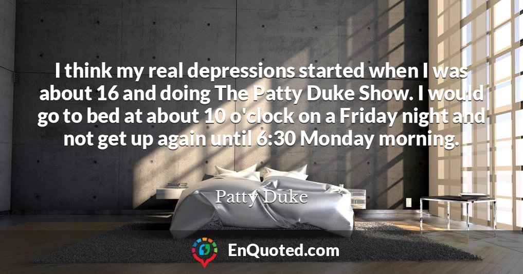 I think my real depressions started when I was about 16 and doing The Patty Duke Show. I would go to bed at about 10 o'clock on a Friday night and not get up again until 6:30 Monday morning.