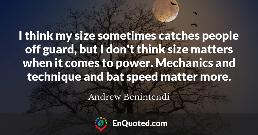 I think my size sometimes catches people off guard, but I don't think size matters when it comes to power. Mechanics and technique and bat speed matter more.