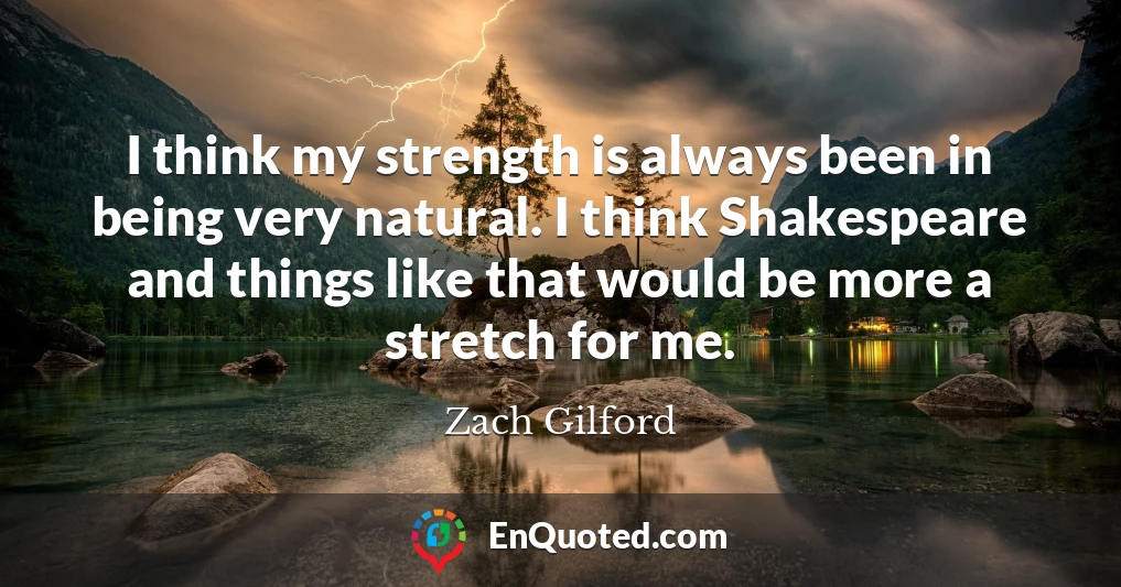 I think my strength is always been in being very natural. I think Shakespeare and things like that would be more a stretch for me.