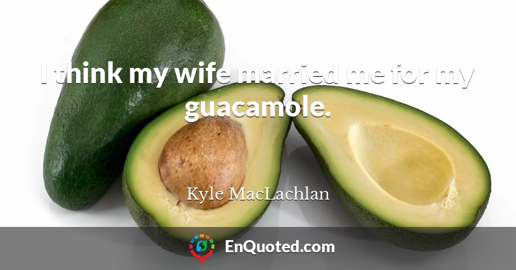 I think my wife married me for my guacamole.
