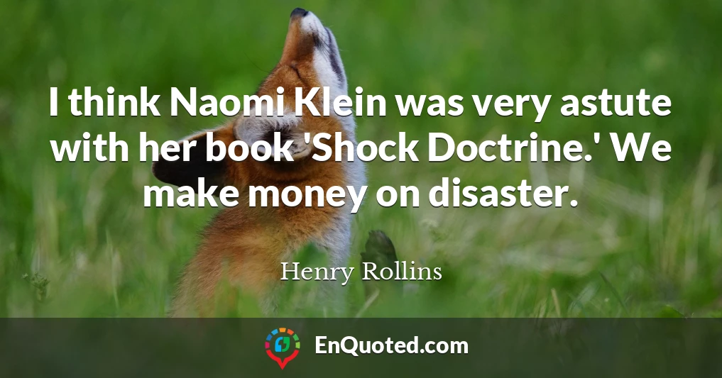 I think Naomi Klein was very astute with her book 'Shock Doctrine.' We make money on disaster.