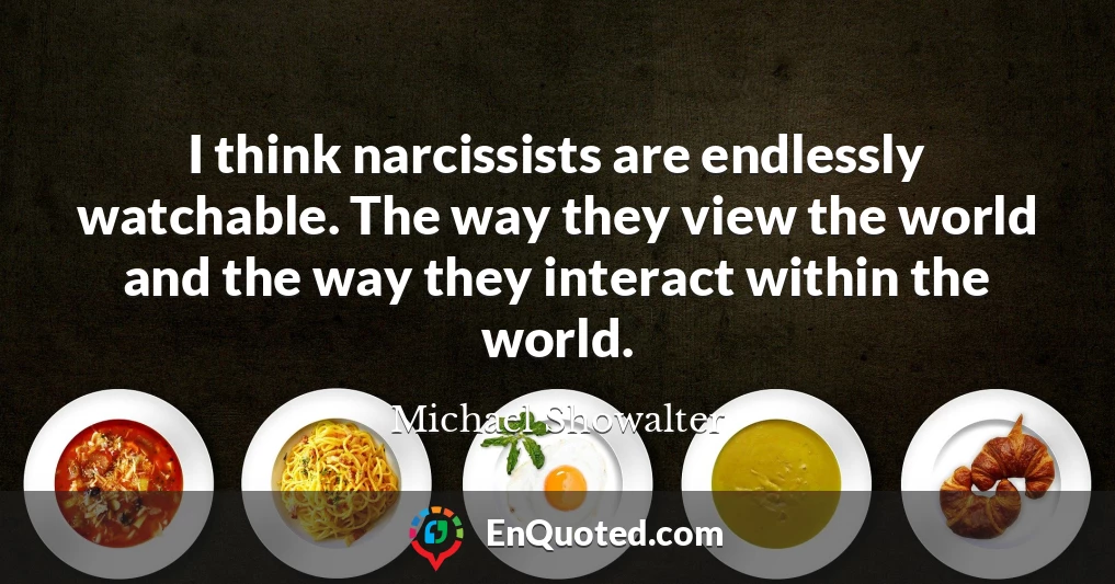 I think narcissists are endlessly watchable. The way they view the world and the way they interact within the world.