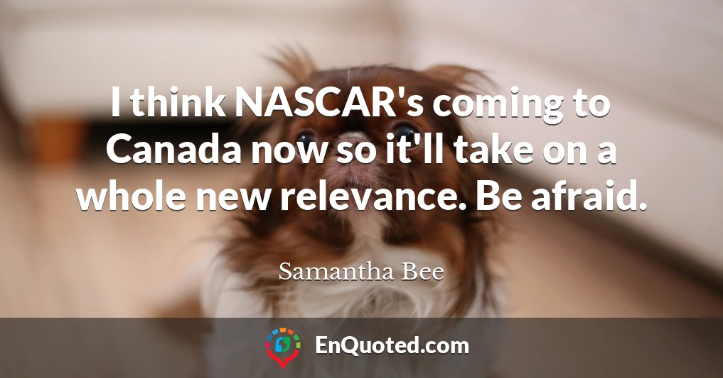 I think NASCAR's coming to Canada now so it'll take on a whole new relevance. Be afraid.