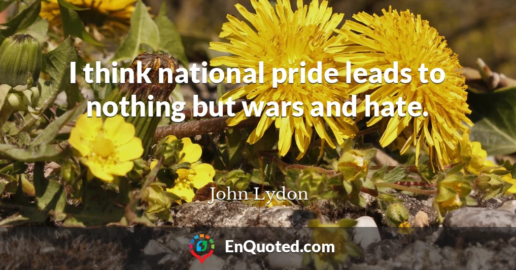 I think national pride leads to nothing but wars and hate.