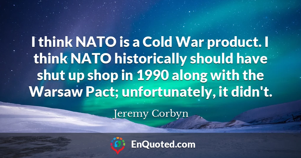 I think NATO is a Cold War product. I think NATO historically should have shut up shop in 1990 along with the Warsaw Pact; unfortunately, it didn't.