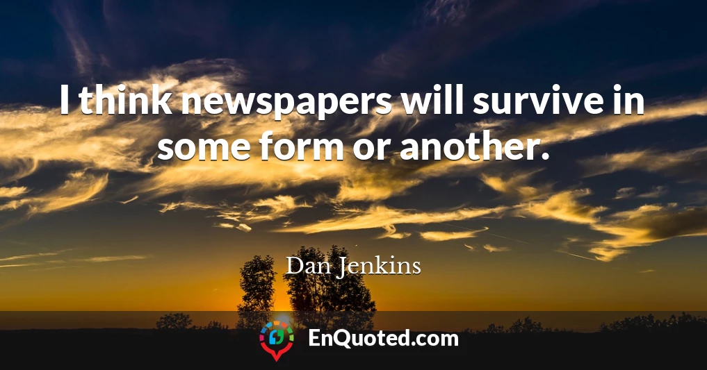 I think newspapers will survive in some form or another.
