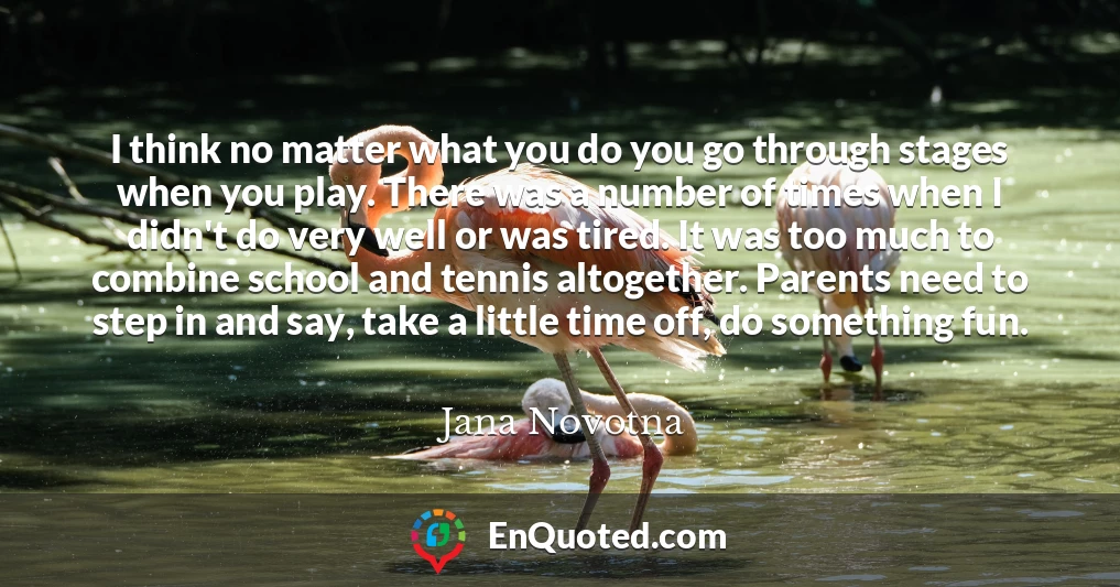 I think no matter what you do you go through stages when you play. There was a number of times when I didn't do very well or was tired. It was too much to combine school and tennis altogether. Parents need to step in and say, take a little time off, do something fun.