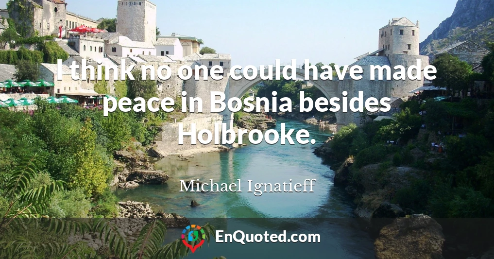 I think no one could have made peace in Bosnia besides Holbrooke.