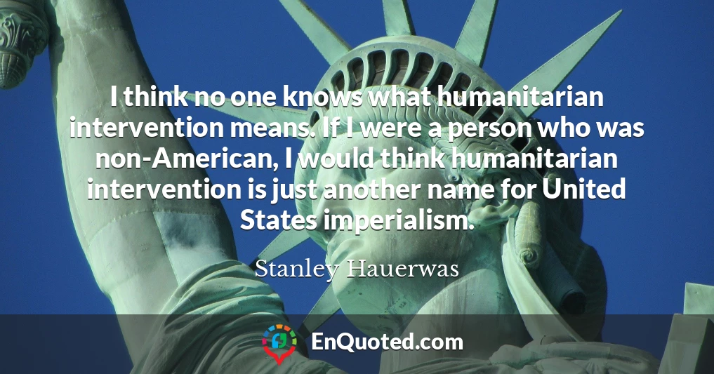 I think no one knows what humanitarian intervention means. If I were a person who was non-American, I would think humanitarian intervention is just another name for United States imperialism.