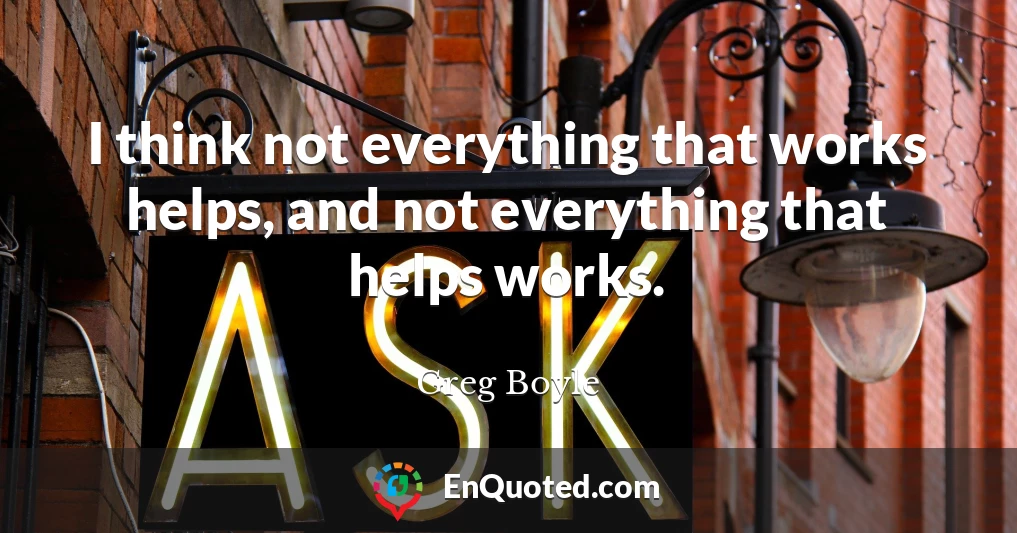 I think not everything that works helps, and not everything that helps works.
