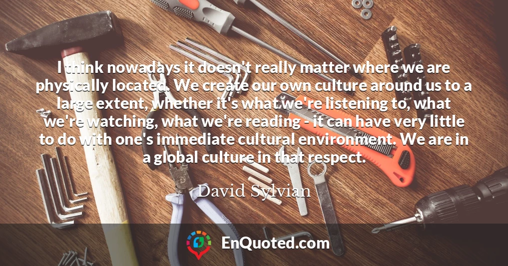 I think nowadays it doesn't really matter where we are physically located. We create our own culture around us to a large extent, whether it's what we're listening to, what we're watching, what we're reading - it can have very little to do with one's immediate cultural environment. We are in a global culture in that respect.