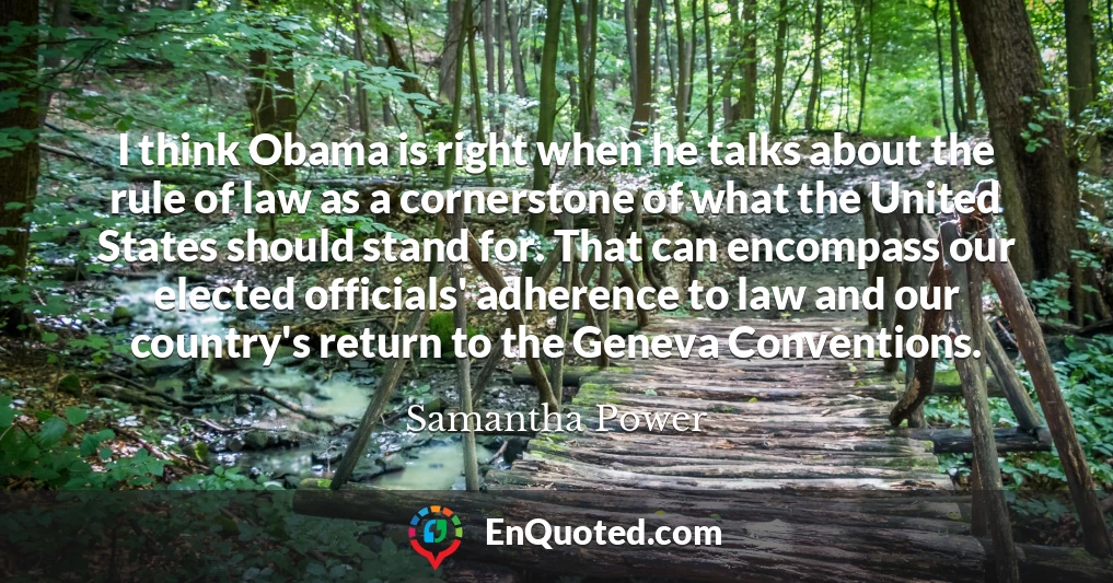 I think Obama is right when he talks about the rule of law as a cornerstone of what the United States should stand for. That can encompass our elected officials' adherence to law and our country's return to the Geneva Conventions.