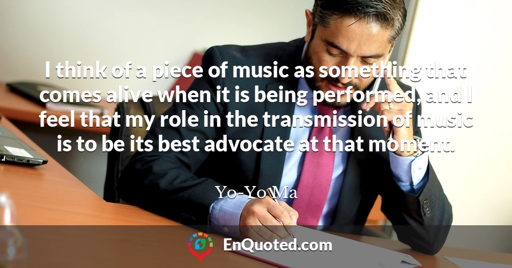 I think of a piece of music as something that comes alive when it is being performed, and I feel that my role in the transmission of music is to be its best advocate at that moment.