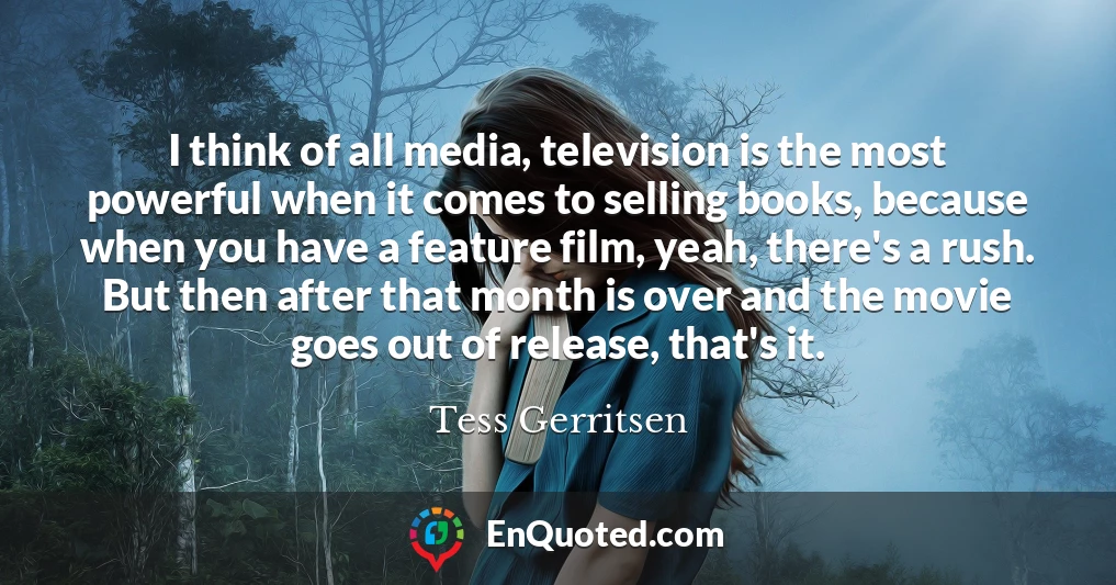 I think of all media, television is the most powerful when it comes to selling books, because when you have a feature film, yeah, there's a rush. But then after that month is over and the movie goes out of release, that's it.