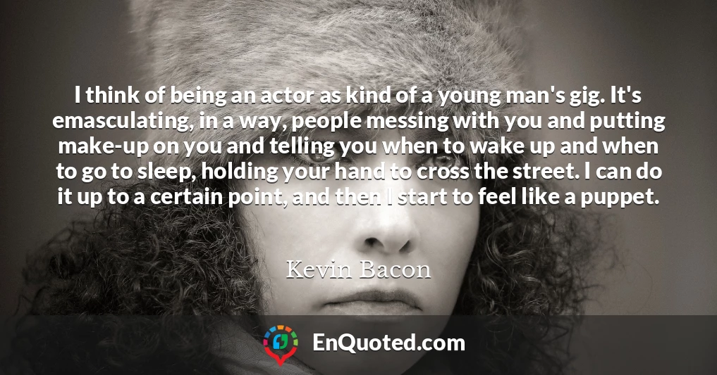 I think of being an actor as kind of a young man's gig. It's emasculating, in a way, people messing with you and putting make-up on you and telling you when to wake up and when to go to sleep, holding your hand to cross the street. I can do it up to a certain point, and then I start to feel like a puppet.