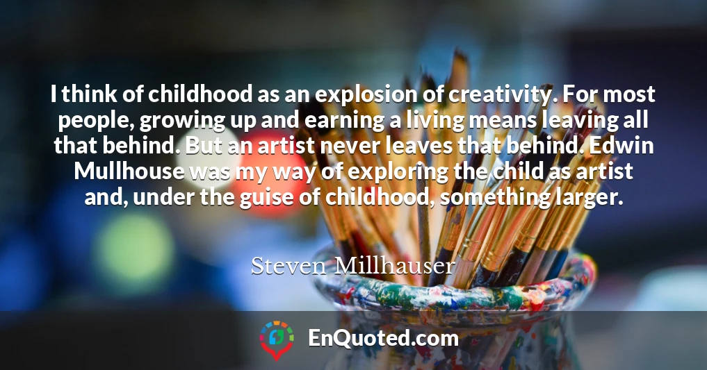 I think of childhood as an explosion of creativity. For most people, growing up and earning a living means leaving all that behind. But an artist never leaves that behind. Edwin Mullhouse was my way of exploring the child as artist and, under the guise of childhood, something larger.