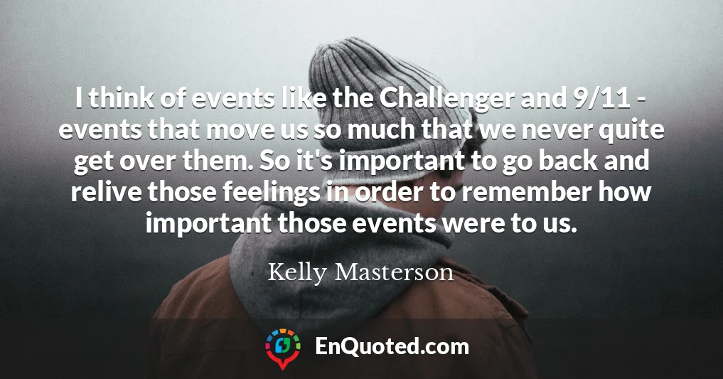 I think of events like the Challenger and 9/11 - events that move us so much that we never quite get over them. So it's important to go back and relive those feelings in order to remember how important those events were to us.